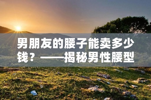 男朋友的腰子能卖多少钱?——揭秘男性腰型市场价值