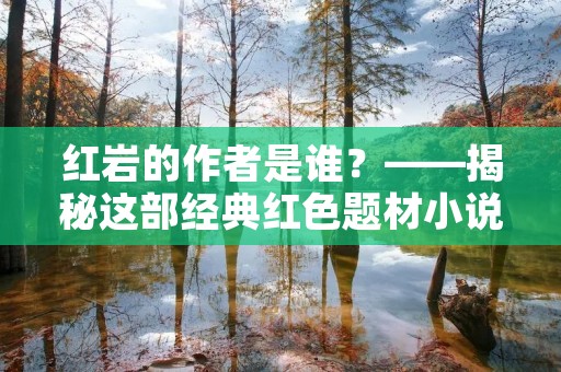 红岩的作者是谁?——揭秘这部经典红色题材小说的创作者
