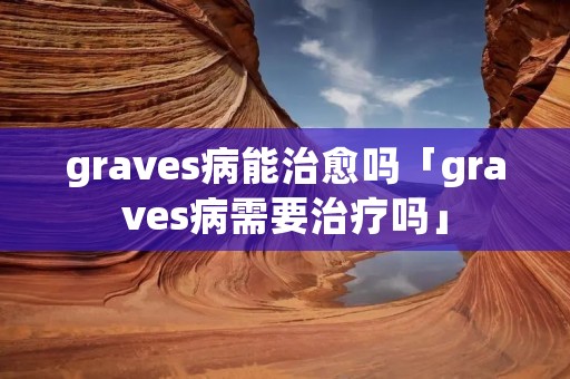 graves病能治愈吗「graves病需要治疗吗」