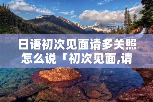 日语初次见面请多关照怎么说「初次见面,请多关照的日语怎么说」