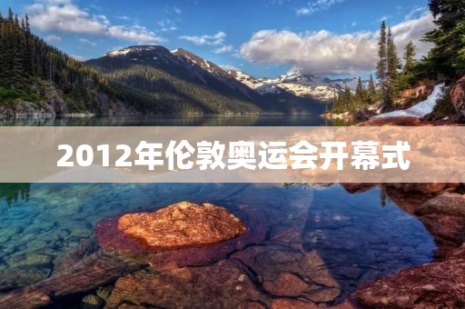 2012年伦敦奥运会开幕式:一个难忘的历史时刻 2012年伦敦奥运会开幕式:一个难忘的历史时刻