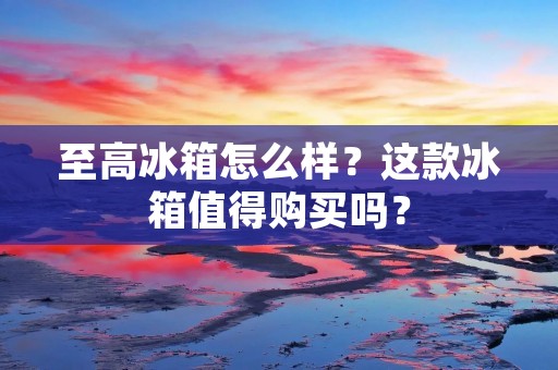 至高冰箱怎么样？这款冰箱值得购买吗？