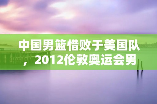 中国男篮惜败于美国队，2012伦敦奥运会男篮总决赛回顾