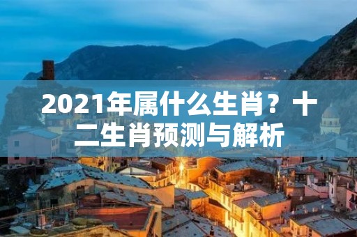 2021年属什么生肖？十二生肖预测与解析