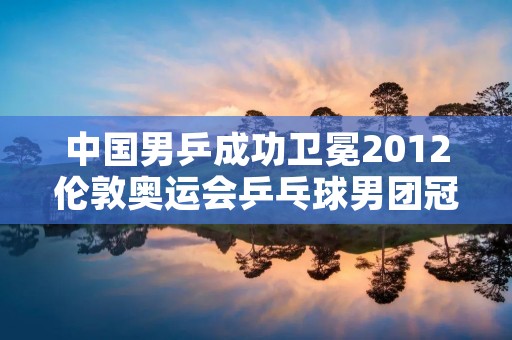 中国男乒成功卫冕2012伦敦奥运会乒乓球男团冠军