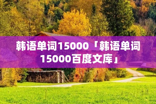 韩语单词15000「韩语单词15000百度文库」 韩语单词15000「韩语单词15000百度文库」