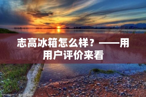 志高冰箱怎么样?——用用户评价来看 志高冰箱怎么样?——用用户评价来看