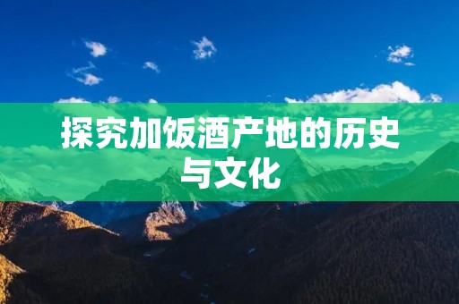 探究加饭酒产地的历史与文化
