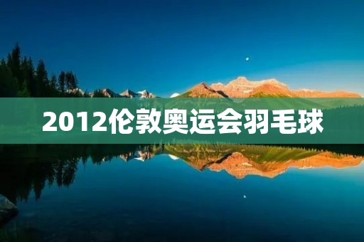 2012伦敦奥运会羽毛球：中国队夺得五金