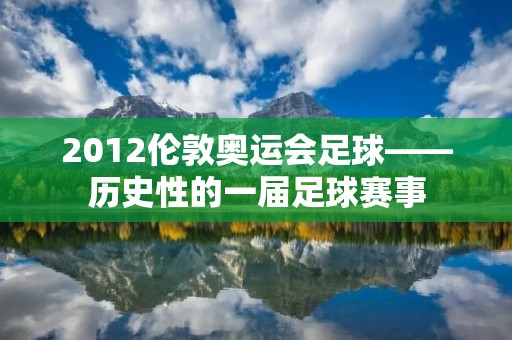 2012伦敦奥运会足球——历史性的一届足球赛事 2012伦敦奥运会足球——历史性的一届足球赛事