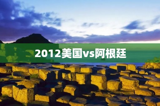 2012美国vs阿根廷：热身赛中的激烈对决