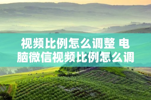 视频比例怎么调整 电脑微信视频比例怎么调整