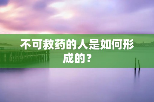 不可救药的人是如何形成的? 不可救药的人是如何形成的?