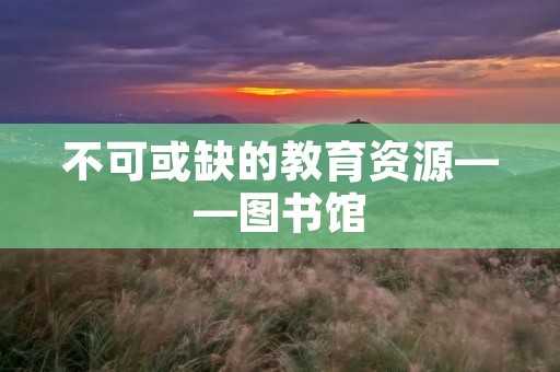不可或缺的教育资源——图书馆 不可或缺的教育资源——图书馆