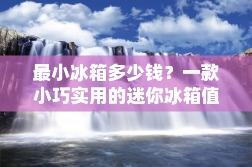 最小冰箱多少钱？一款小巧实用的迷你冰箱值得拥有！