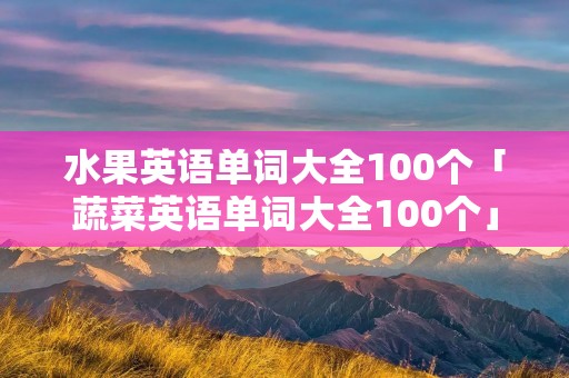 水果英语单词大全100个「蔬菜英语单词大全100个」 水果英语单词大全100个「蔬菜英语单词大全100个」