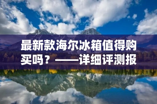 最新款海尔冰箱值得购买吗?——详细评测报告 最新款海尔冰箱值得购买吗?——详细评测报告