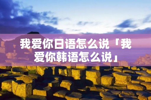 我爱你日语怎么说「我爱你韩语怎么说」 我爱你日语怎么说「我爱你韩语怎么说」