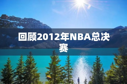 回顾2012年NBA总决赛:热火逆袭夺冠 回顾2012年NBA总决赛:热火逆袭夺冠
