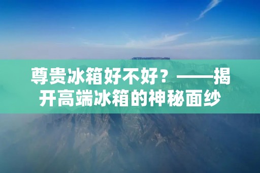 尊贵冰箱好不好？——揭开高端冰箱的神秘面纱