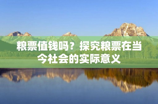 粮票值钱吗?探究粮票在当今社会的实际意义