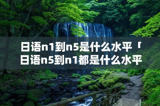日语n1到n5是什么水平「日语n5到n1都是什么水平」