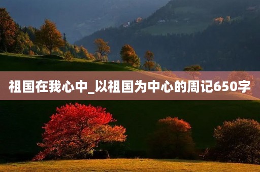 祖国在我心中_以祖国为中心的周记650字 祖国在我心中_以祖国为中心的周记650字