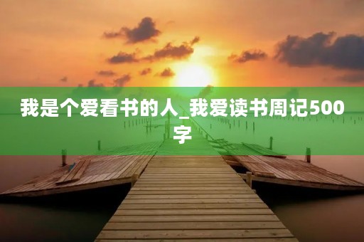 我是个爱看书的人_我爱读书周记500字 我是个爱看书的人_我爱读书周记500字