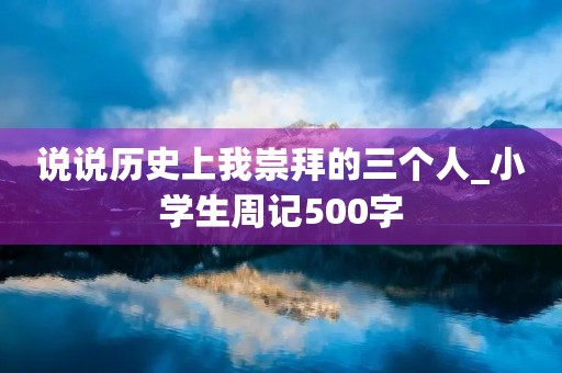 说说历史上我崇拜的三个人_小学生周记500字