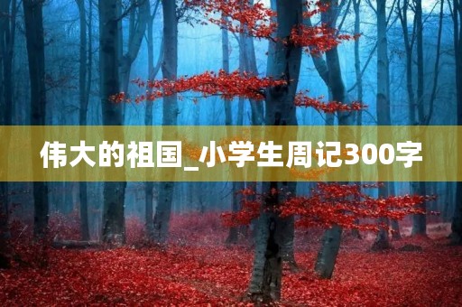伟大的祖国_小学生周记300字 伟大的祖国_小学生周记300字