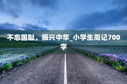 不忘国耻,振兴中华_小学生周记700字 不忘国耻,振兴中华_小学生周记700字