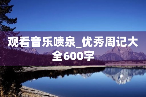 观看音乐喷泉_优秀周记大全600字 观看音乐喷泉_优秀周记大全600字
