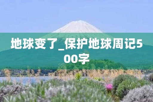 地球变了_保护地球周记500字 地球变了_保护地球周记500字