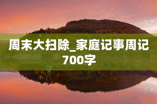 周末大扫除_家庭记事周记700字 周末大扫除_家庭记事周记700字