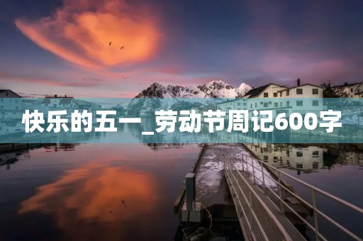 快乐的五一_劳动节周记600字 快乐的五一_劳动节周记600字