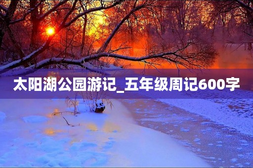 太阳湖公园游记_五年级周记600字 太阳湖公园游记_五年级周记600字