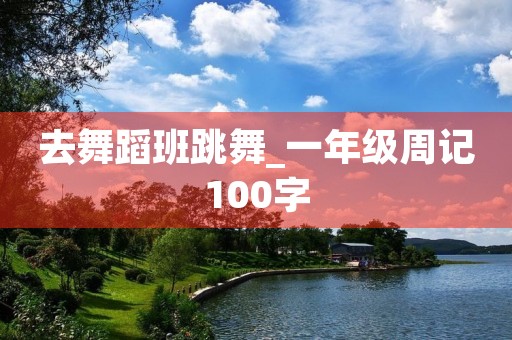 去舞蹈班跳舞_一年级周记100字 去舞蹈班跳舞_一年级周记100字