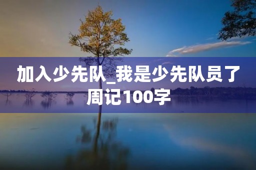 加入少先队_我是少先队员了周记100字 加入少先队_我是少先队员了周记100字