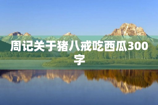 周记关于猪八戒吃西瓜300字 周记关于猪八戒吃西瓜300字