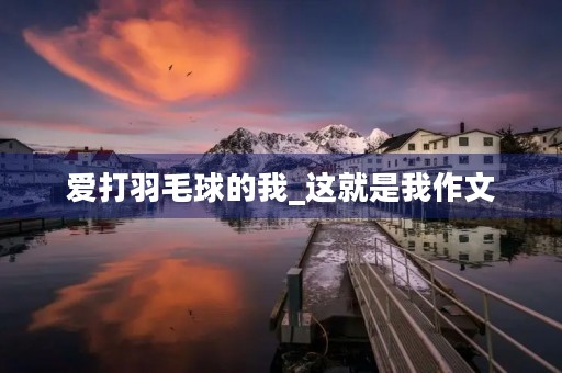 爱打羽毛球的我_这就是我作文 爱打羽毛球的我_这就是我作文