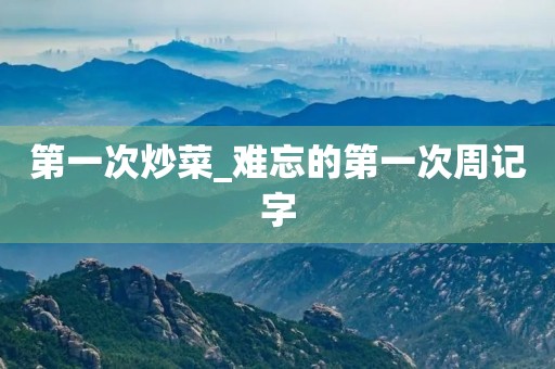 第一次炒菜_难忘的第一次周记字 第一次炒菜_难忘的第一次周记字