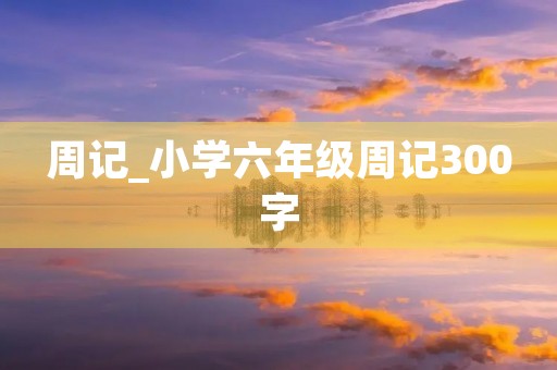 周记_小学六年级周记300字 周记_小学六年级周记300字