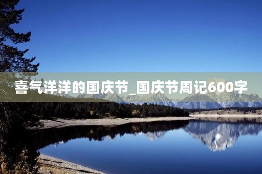 喜气洋洋的国庆节_国庆节周记600字 喜气洋洋的国庆节_国庆节周记600字