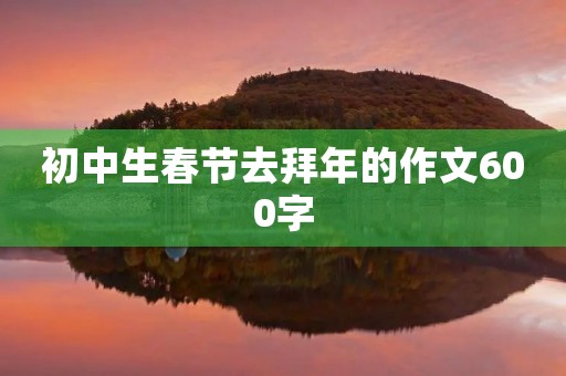 初中生春节去拜年的作文600字 初中生春节去拜年的作文600字