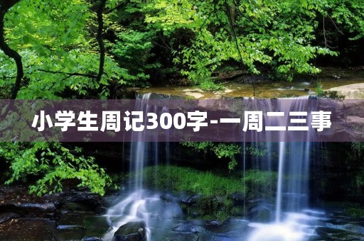 小学生周记300字-一周二三事 小学生周记300字-一周二三事