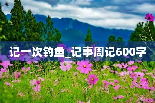 记一次钓鱼_记事周记600字 记一次钓鱼_记事周记600字