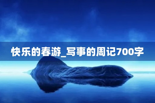 快乐的春游_写事的周记700字 快乐的春游_写事的周记700字