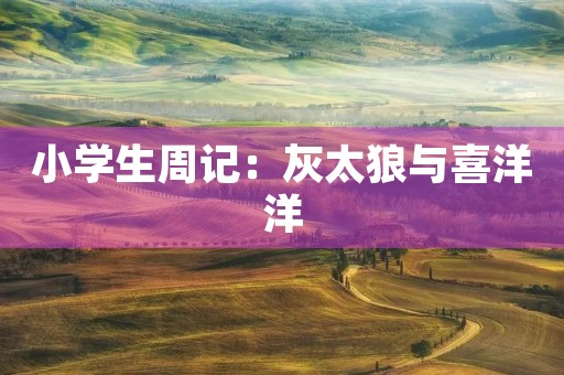 小学生周记:灰太狼与喜洋洋 小学生周记:灰太狼与喜洋洋