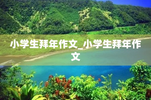 小学生拜年作文_小学生拜年作文 小学生拜年作文_小学生拜年作文