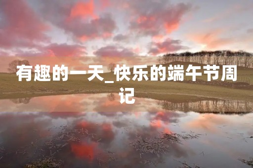 有趣的一天_快乐的端午节周记 有趣的一天_快乐的端午节周记